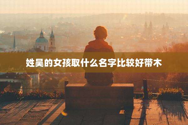 姓吴的女孩取什么名字比较好带木