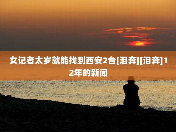 女记者太岁就能找到西安2台[泪奔][泪奔]12年的新闻