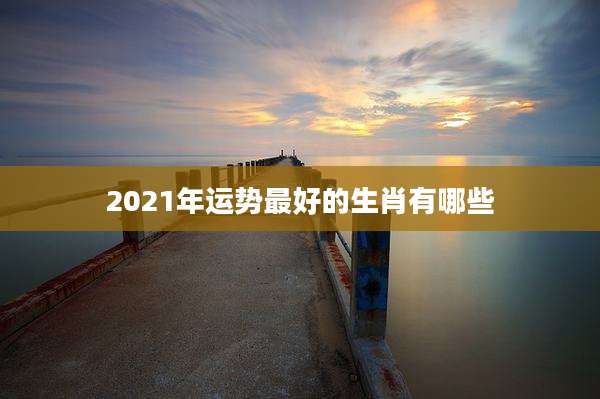 2021年运势最好的生肖有哪些