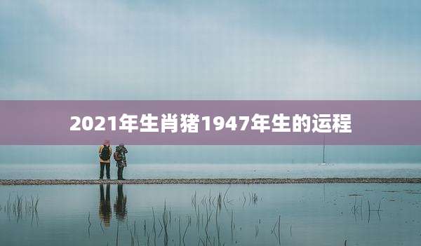 2021年生肖猪1947年生的运程
