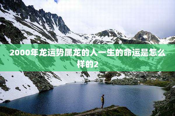 2000年龙运势属龙的人一生的命运是怎么样的2