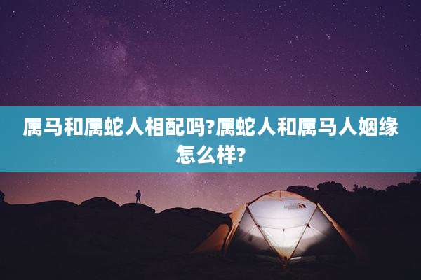 属马和属蛇人相配吗?属蛇人和属马人姻缘怎么样?