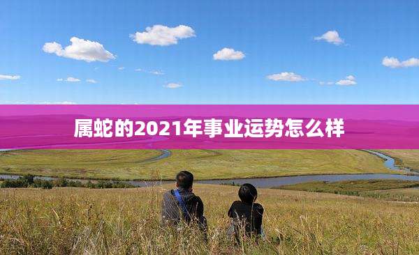 属蛇的2021年事业运势怎么样