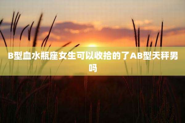 B型血水瓶座女生可以收拾的了AB型天秤男吗