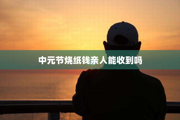 中元节烧纸钱亲人能收到吗