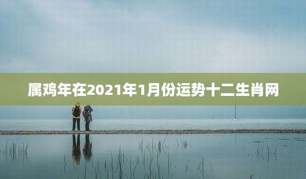 属鸡年在2021年1月份运势十二生肖网