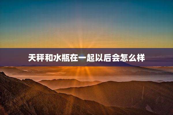 天秤和水瓶在一起以后会怎么样