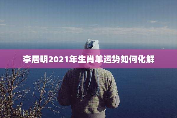 李居明2021年生肖羊运势如何化解