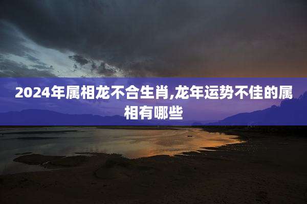 2024年属相龙不合生肖,龙年运势不佳的属相有哪些