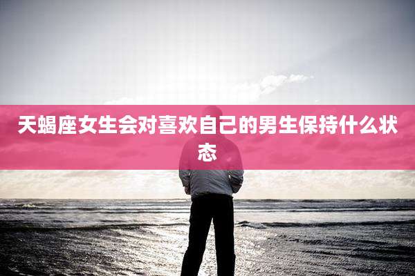 天蝎座女生会对喜欢自己的男生保持什么状态
