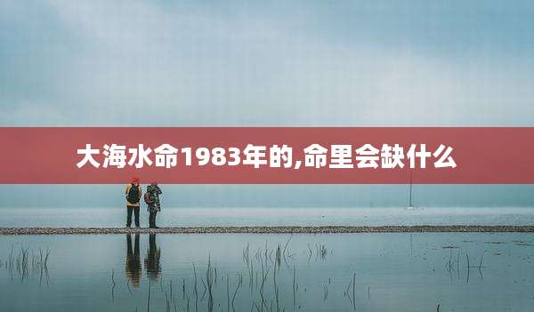 大海水命1983年的,命里会缺什么