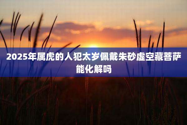 2025年属虎的人犯太岁佩戴朱砂虚空藏菩萨能化解吗