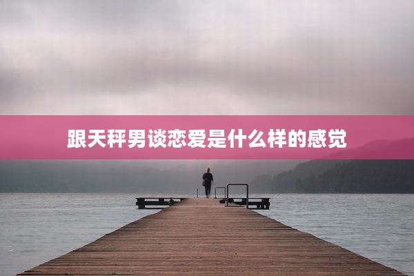跟天秤男谈恋爱是什么样的感觉