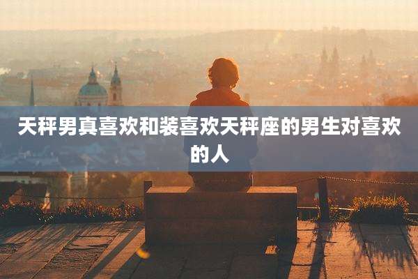 天秤男真喜欢和装喜欢天秤座的男生对喜欢的人