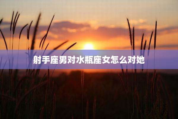 射手座男对水瓶座女怎么对她