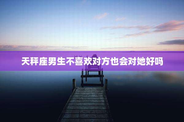 天秤座男生不喜欢对方也会对她好吗
