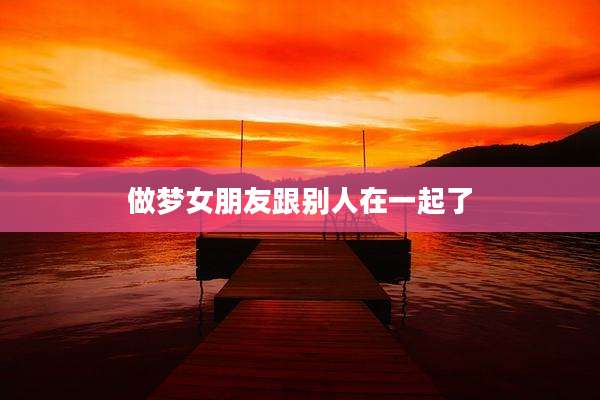 做梦女朋友跟别人在一起了