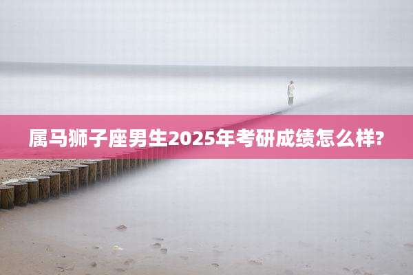 属马狮子座男生2025年考研成绩怎么样?