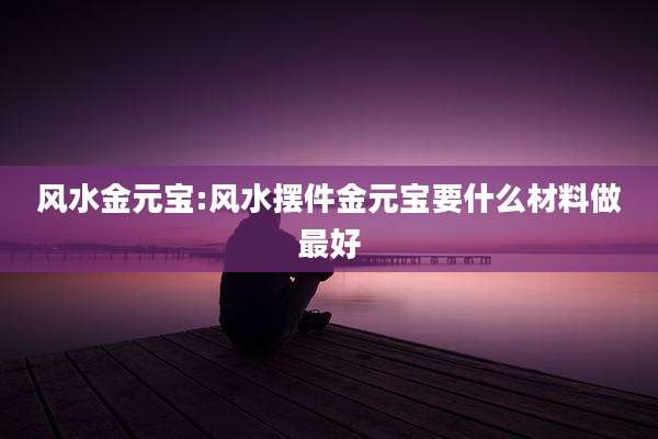 风水金元宝:风水摆件金元宝要什么材料做最好