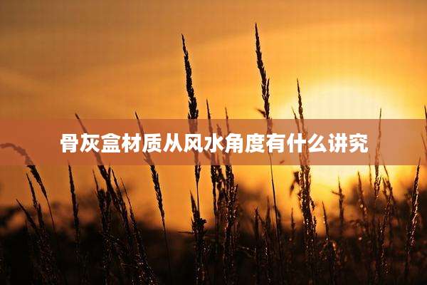 骨灰盒材质从风水角度有什么讲究