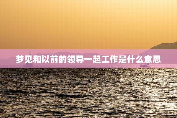 梦见和以前的领导一起工作是什么意思
