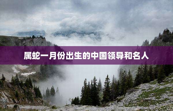属蛇一月份出生的中国领导和名人