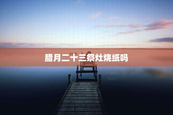 腊月二十三祭灶烧纸吗
