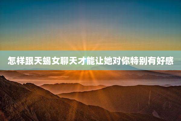 怎样跟天蝎女聊天才能让她对你特别有好感