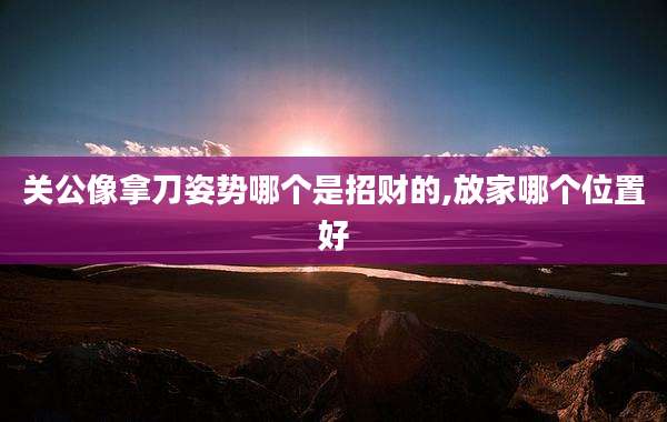 关公像拿刀姿势哪个是招财的,放家哪个位置好
