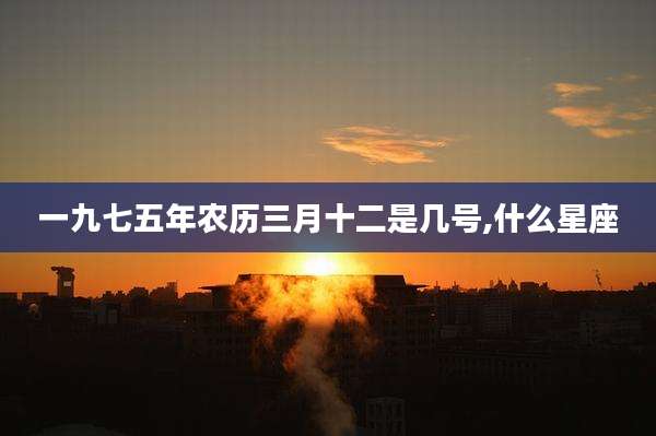 一九七五年农历三月十二是几号,什么星座