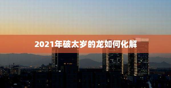 2021年破太岁的龙如何化解