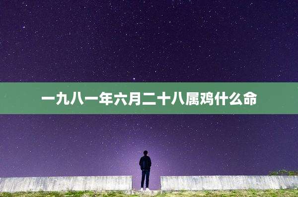 一九八一年六月二十八属鸡什么命
