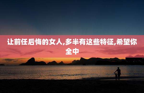 让前任后悔的女人,多半有这些特征,希望你全中