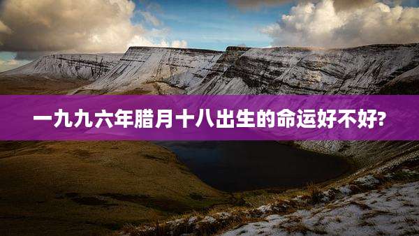 一九九六年腊月十八出生的命运好不好?