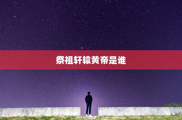 祭祖轩辕黄帝是谁