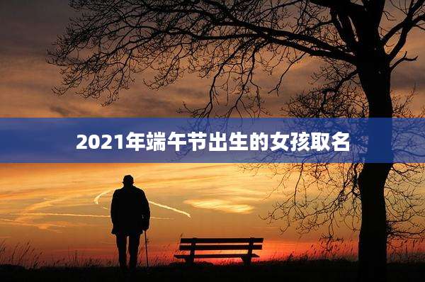 2021年端午节出生的女孩取名