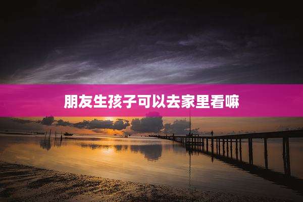 朋友生孩子可以去家里看嘛