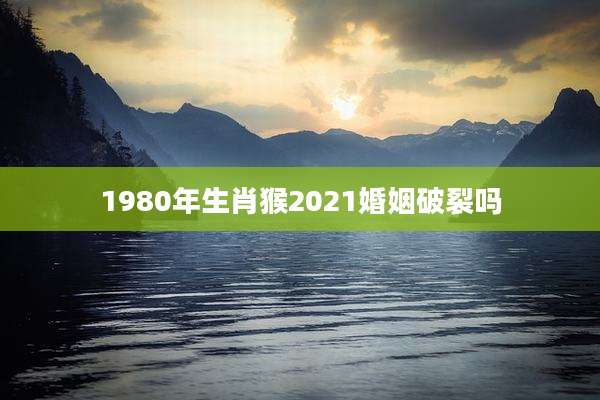 1980年生肖猴2021婚姻破裂吗