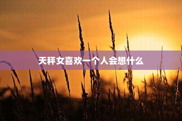 天秤女喜欢一个人会想什么