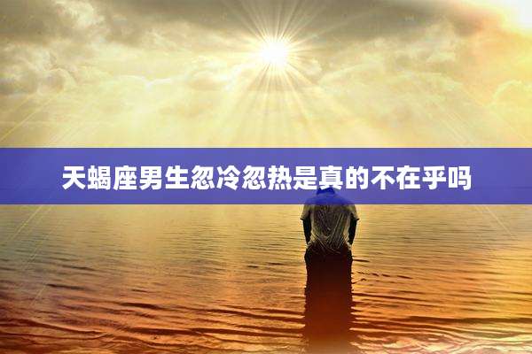 天蝎座男生忽冷忽热是真的不在乎吗