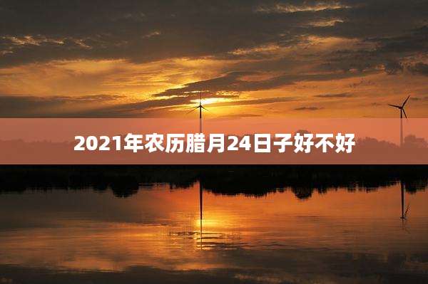 2021年农历腊月24日子好不好