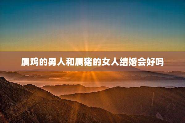 属鸡的男人和属猪的女人结婚会好吗