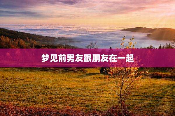 梦见前男友跟朋友在一起