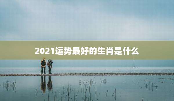 2021运势最好的生肖是什么