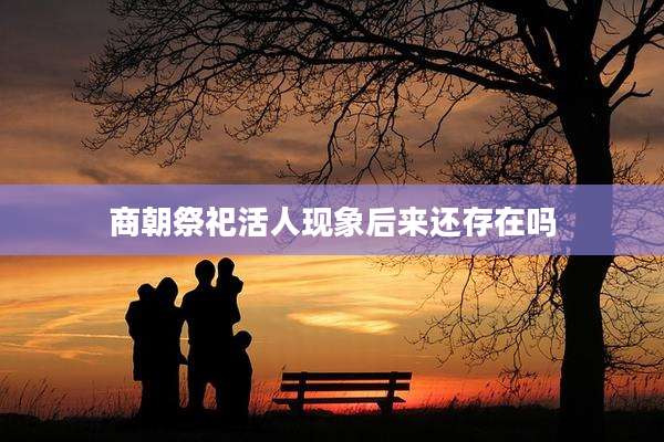 商朝祭祀活人现象后来还存在吗