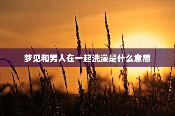 梦见和男人在一起洗澡是什么意思