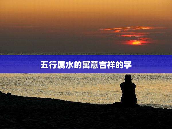 五行属水的寓意吉祥的字
