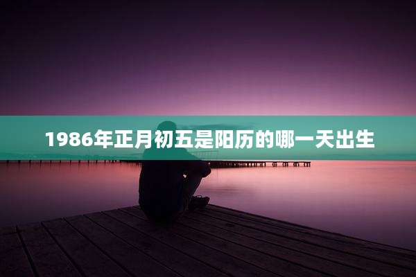 1986年正月初五是阳历的哪一天出生