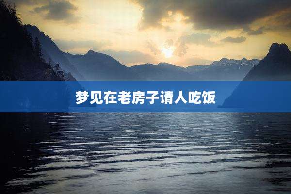 梦见在老房子请人吃饭