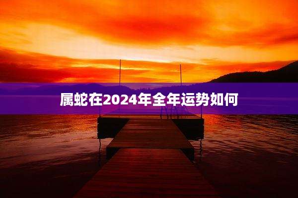 属蛇在2024年全年运势如何